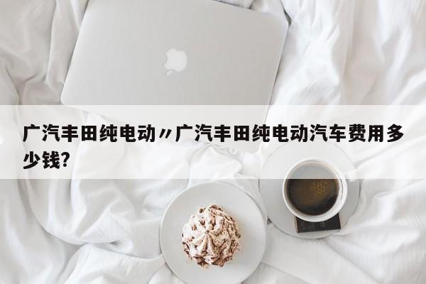 广汽丰田纯电动〃广汽丰田纯电动汽车费用多少钱?