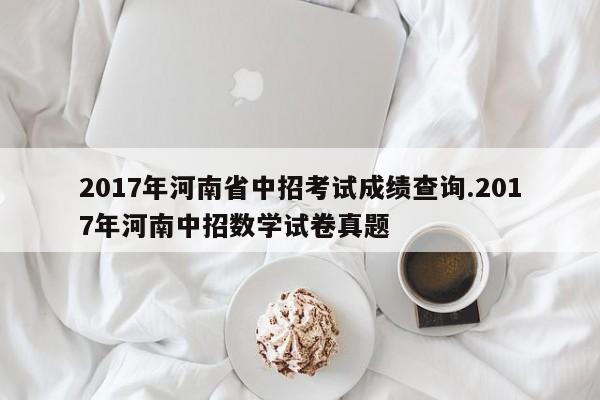 2017年河南省中招考试成绩查询.2017年河南中招数学试卷真题