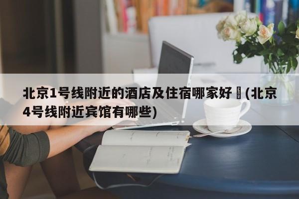 北京1号线附近的酒店及住宿哪家好︰(北京4号线附近宾馆有哪些)