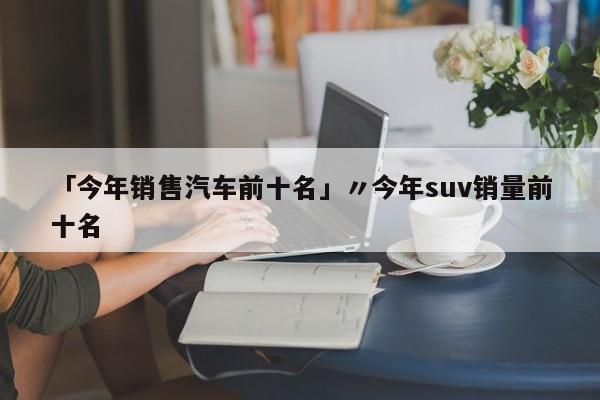 「今年销售汽车前十名」〃今年suv销量前十名