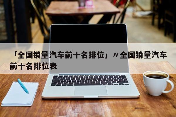 「全国销量汽车前十名排位」〃全国销量汽车前十名排位表