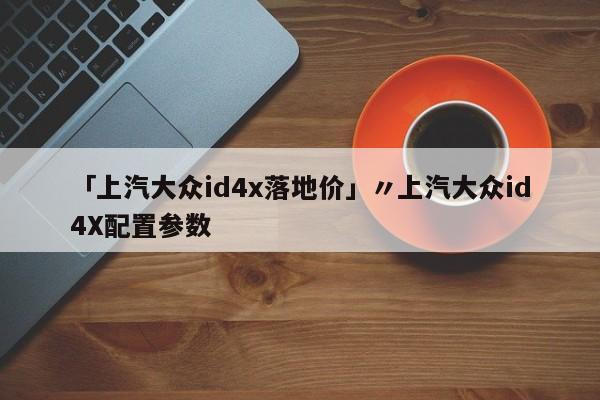「上汽大众id4x落地价」〃上汽大众id4X配置参数