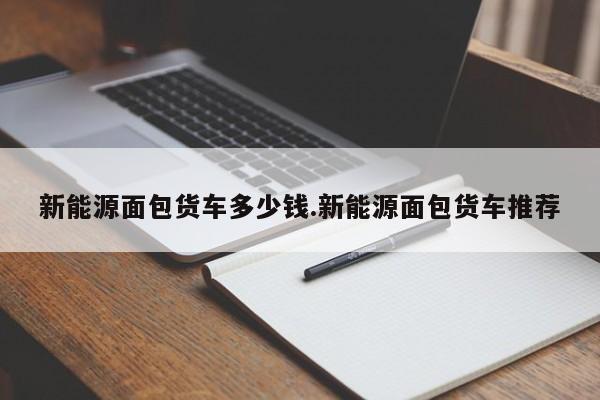 新能源面包货车多少钱.新能源面包货车推荐