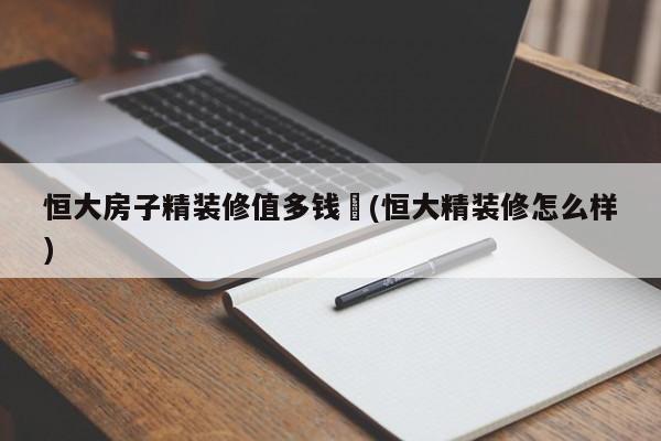 恒大房子精装修值多钱︰(恒大精装修怎么样)