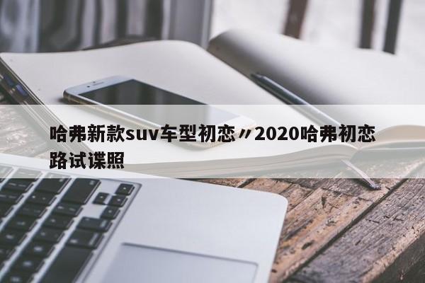 哈弗新款suv车型初恋〃2020哈弗初恋路试谍照