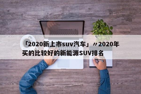 「2020新上市suv汽车」〃2020年买的比较好的新能源SUV排名