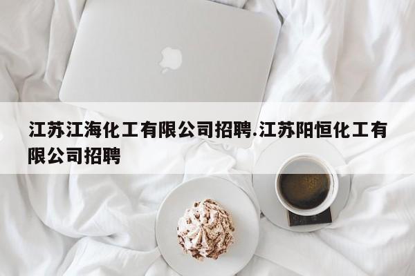 江苏江海化工有限公司招聘.江苏阳恒化工有限公司招聘