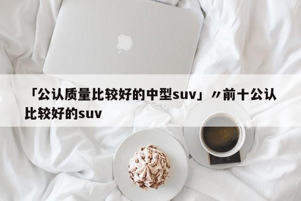 「公认质量比较好的中型suv」〃前十公认比较好的suv