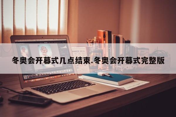 冬奥会开幕式几点结束.冬奥会开幕式完整版