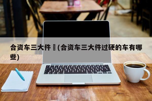 合资车三大件︰(合资车三大件过硬的车有哪些)