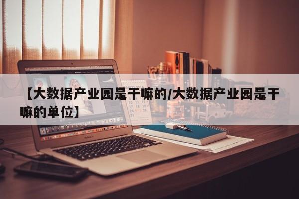 【大数据产业园是干嘛的/大数据产业园是干嘛的单位】