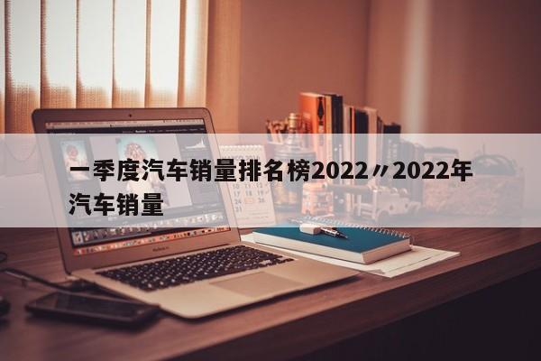 一季度汽车销量排名榜2022〃2022年汽车销量