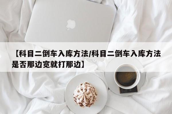 【科目二倒车入库方法/科目二倒车入库方法是否那边宽就打那边】
