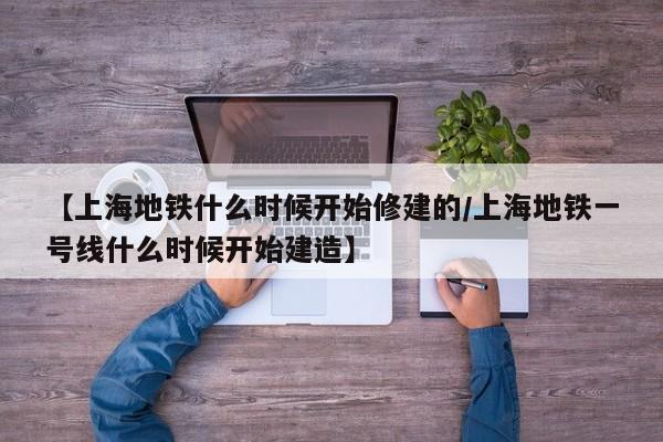 【上海地铁什么时候开始修建的/上海地铁一号线什么时候开始建造】