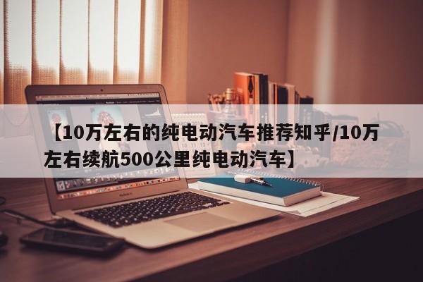 【10万左右的纯电动汽车推荐知乎/10万左右续航500公里纯电动汽车】