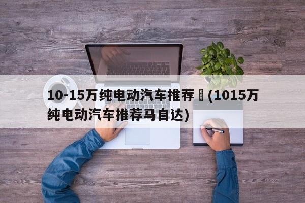 10-15万纯电动汽车推荐︰(1015万纯电动汽车推荐马自达)