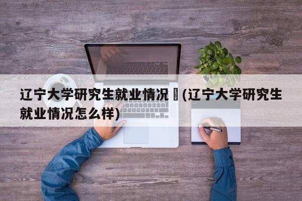 辽宁大学研究生就业情况︰(辽宁大学研究生就业情况怎么样)