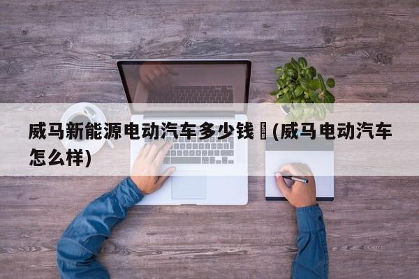 威马新能源电动汽车多少钱︰(威马电动汽车怎么样)