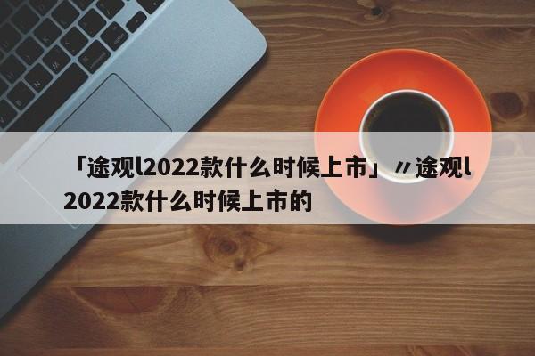 「途观l2022款什么时候上市」〃途观l2022款什么时候上市的