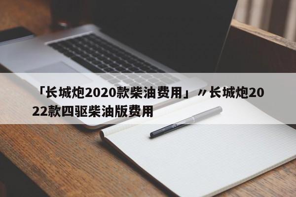 「长城炮2020款柴油费用」〃长城炮2022款四驱柴油版费用