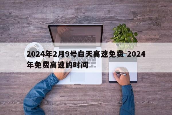 2024年2月9号白天高速免费-2024年免费高速的时间