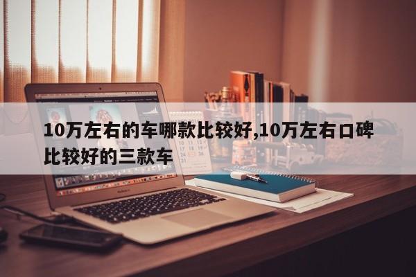 10万左右的车哪款比较好,10万左右口碑比较好的三款车