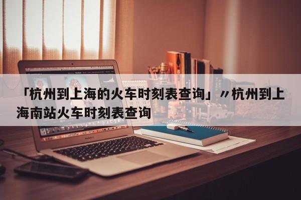 「杭州到上海的火车时刻表查询」〃杭州到上海南站火车时刻表查询