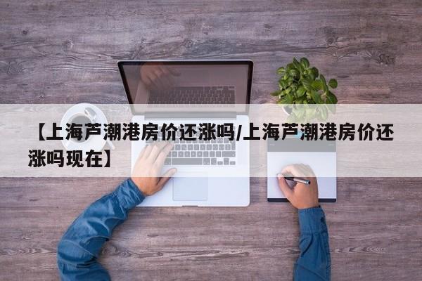 【上海芦潮港房价还涨吗/上海芦潮港房价还涨吗现在】