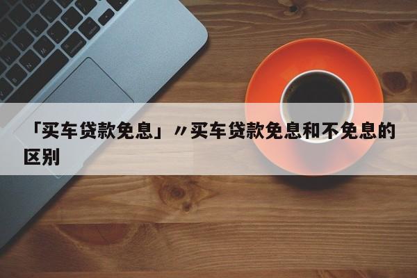 「买车贷款免息」〃买车贷款免息和不免息的区别