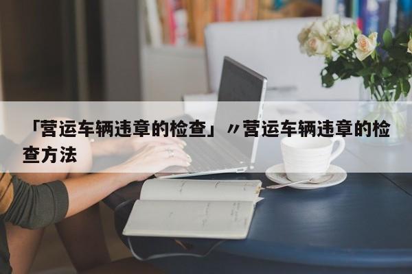 「营运车辆违章的检查」〃营运车辆违章的检查方法