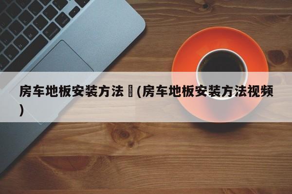 房车地板安装方法︰(房车地板安装方法视频)