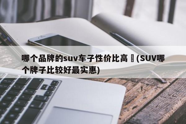 哪个品牌的suv车子性价比高︰(SUV哪个牌子比较好最实惠)
