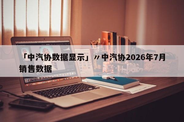 「中汽协数据显示」〃中汽协2026年7月销售数据