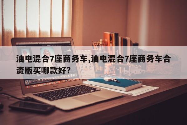 油电混合7座商务车,油电混合7座商务车合资版买哪款好?