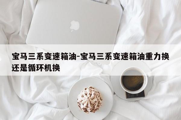 宝马三系变速箱油-宝马三系变速箱油重力换还是循环机换