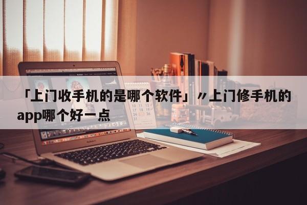 「上门收手机的是哪个软件」〃上门修手机的app哪个好一点