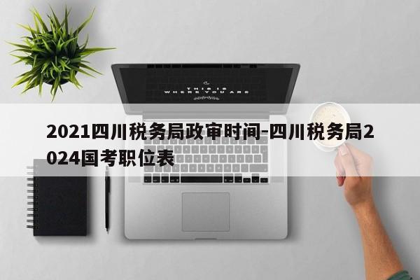 2021四川税务局政审时间-四川税务局2024国考职位表