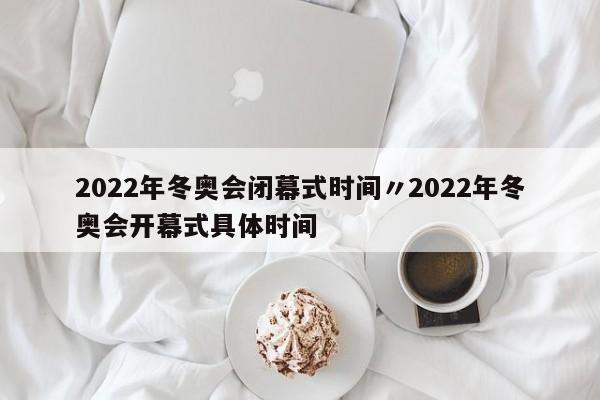 2022年冬奥会闭幕式时间〃2022年冬奥会开幕式具体时间
