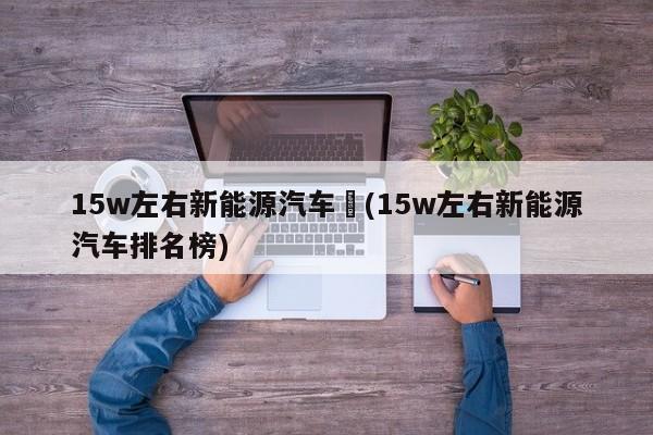 15w左右新能源汽车︰(15w左右新能源汽车排名榜)