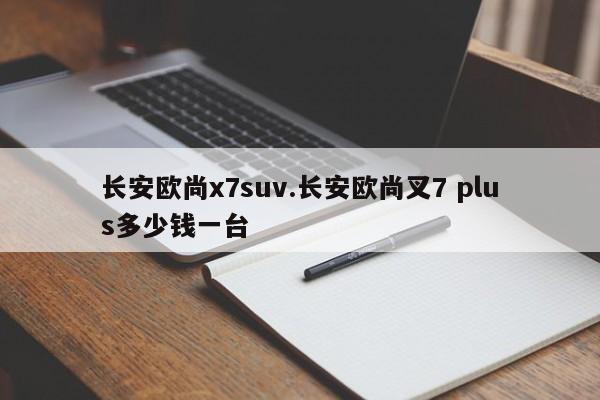 长安欧尚x7suv.长安欧尚叉7 plus多少钱一台