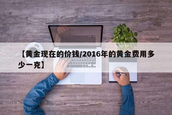 【黄金现在的价钱/2016年的黄金费用多少一克】
