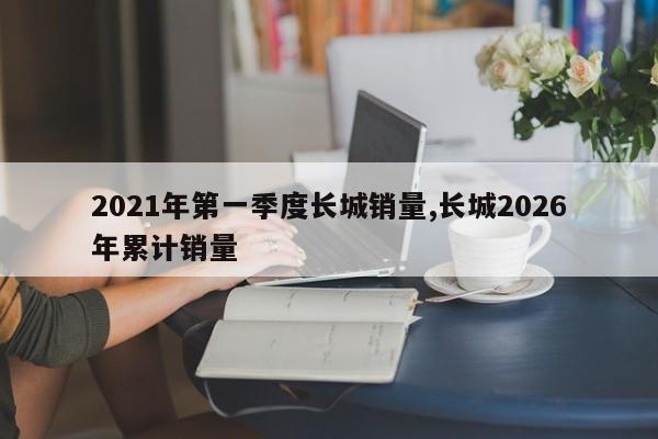 2021年第一季度长城销量,长城2026年累计销量