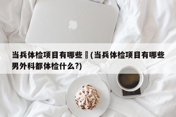 当兵体检项目有哪些︰(当兵体检项目有哪些男外科都体检什么?)