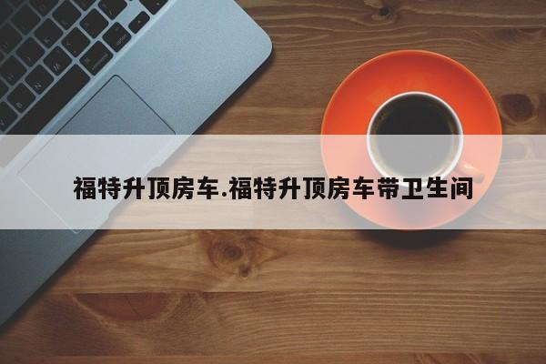 福特升顶房车.福特升顶房车带卫生间