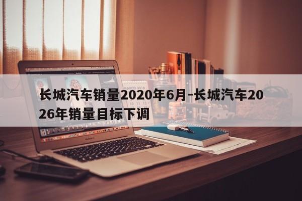 长城汽车销量2020年6月-长城汽车2026年销量目标下调