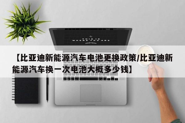 【比亚迪新能源汽车电池更换政策/比亚迪新能源汽车换一次电池大概多少钱】