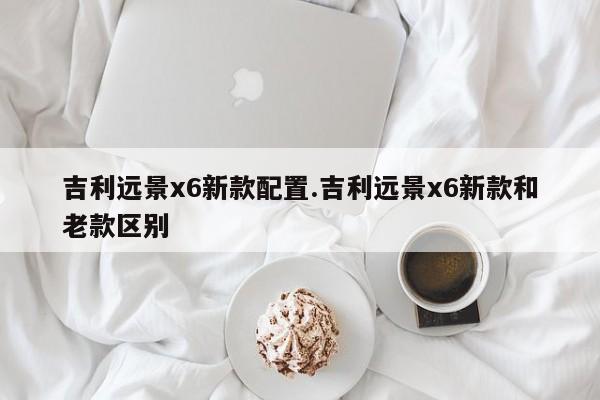 吉利远景x6新款配置.吉利远景x6新款和老款区别