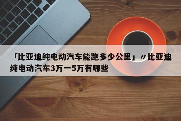 「比亚迪纯电动汽车能跑多少公里」〃比亚迪纯电动汽车3万一5万有哪些
