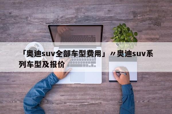 「奥迪suv全部车型费用」〃奥迪suv系列车型及报价