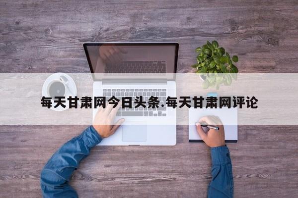 每天甘肃网今日头条.每天甘肃网评论